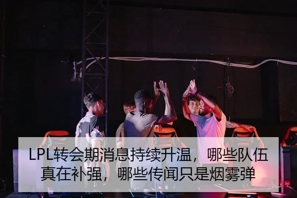 LPL转会期消息持续升温，哪些队伍真在补强，哪些传闻只是烟雾弹