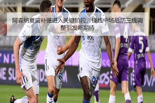 阿森纳夏窗补强进入关键阶段，锋线中场后防三线调整引发新期待